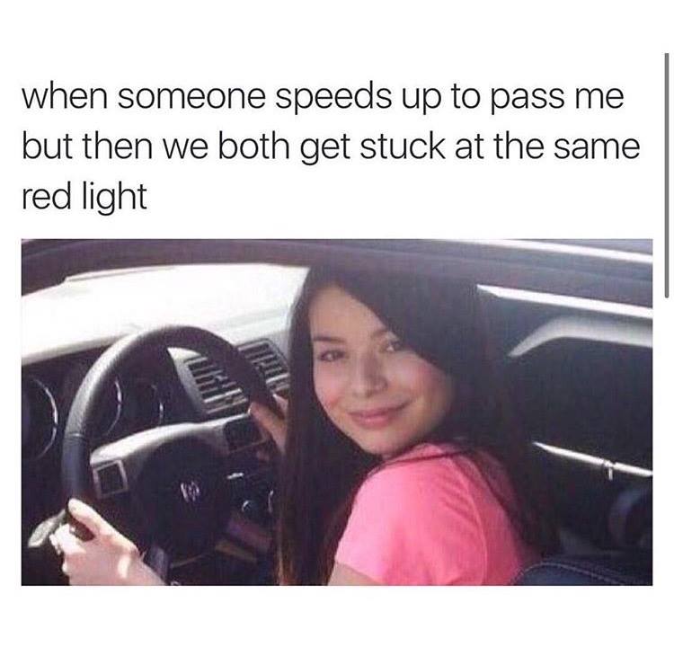 when someone speeds up to pass me but then we both get stuck at the same red light