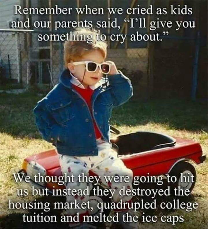 remember when we cried as kids and our parents said, i'll give you something to cry about, we thought they were going to hit us but instead they destroyed the housing market, quadrupled college tuition and melted the ice caps