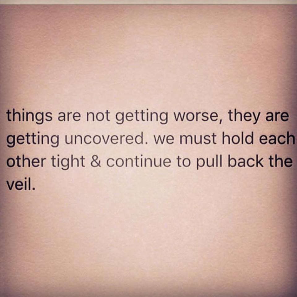 things are not getting worse, they are getting uncovered, we must hold each other tight and continue to pull back the veil