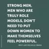 strong men who are truly role models, don't need to put women down to make themselves feel powerful