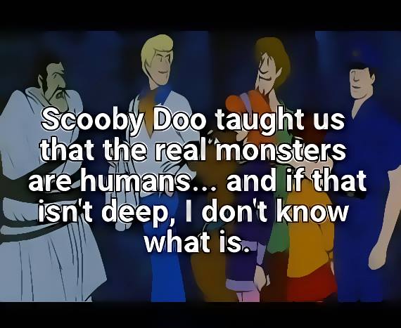 scooby doo taught us that the real monsters are humans, and if that isn't deep i don't know what is