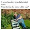 i'll never forget my grandfathers last words, stop shaking the ladder u little cunt