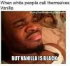 when white people call themselves vanilla, but vanilla is black