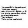 you spend 10$ a month eating out, that's 300$ a month, in 4 months you can buy a ticket anywhere in the world, you can travel, you're just too lazy to cook