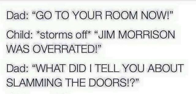 go to your room now!, jim morrison was overrated, what did i tell you about slamming the doors?