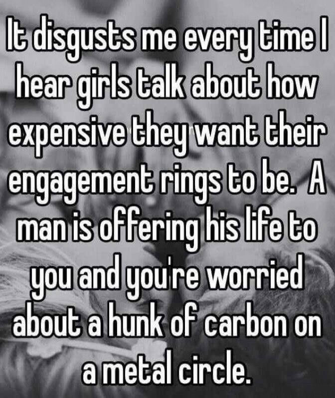 it disgusts me every time i hear girls talk about how expensive they want their engagement rings to be, a man is offering his life to you and you're worried about a hunk of carbon on a metal circle