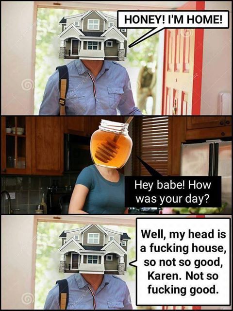 honey i'm home, hey babe how was your day?, well my head is a fucking house so not so good karen, not so fucking good