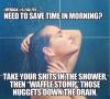 need to save time in the morning? take your shits in the shower then waffle stomp those nuggets down the drain