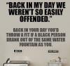 back in my day we weren't so easily offended, back in your day you'd throw a fit if a black person drank out of the same water fountain as you