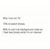 why i turn on tv, 10% to watch shows, 90% to use it as background noise so i feel less lonely while i'm on the internet