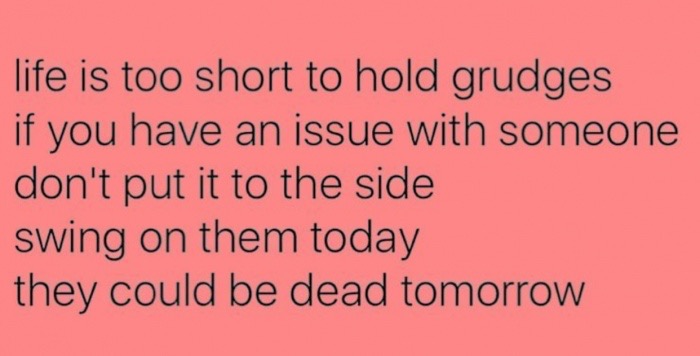 life is too short to hold grudges, if you have an issue with someone don't put it to the side, swing on them today, they could be dead tomorrow
