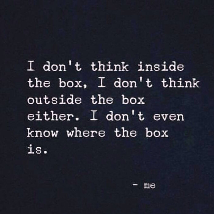 i don't think inside the box, i don't think outside the box either, i don't even know where the box is