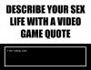 describe your sex life with a video game quote, but nobody came