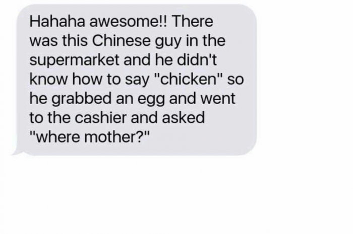 there was this chinese guy in the supermarket and he didn't know how to say chicken, so he grabbed an egg and went to the cashier and asked "where mother?"