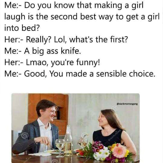 do you know that making a girl laugh is the second best way to get a girl into bed?, really? what's the first?, a big ass knife, lmao you're funny, you made a sensible choice