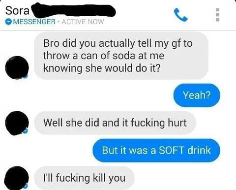 bro did you actually tell my gf to throw a can of soda at me knowing she would do it, well she did and it fucking hurt, but it was a soft drink, i'll fucking kill you