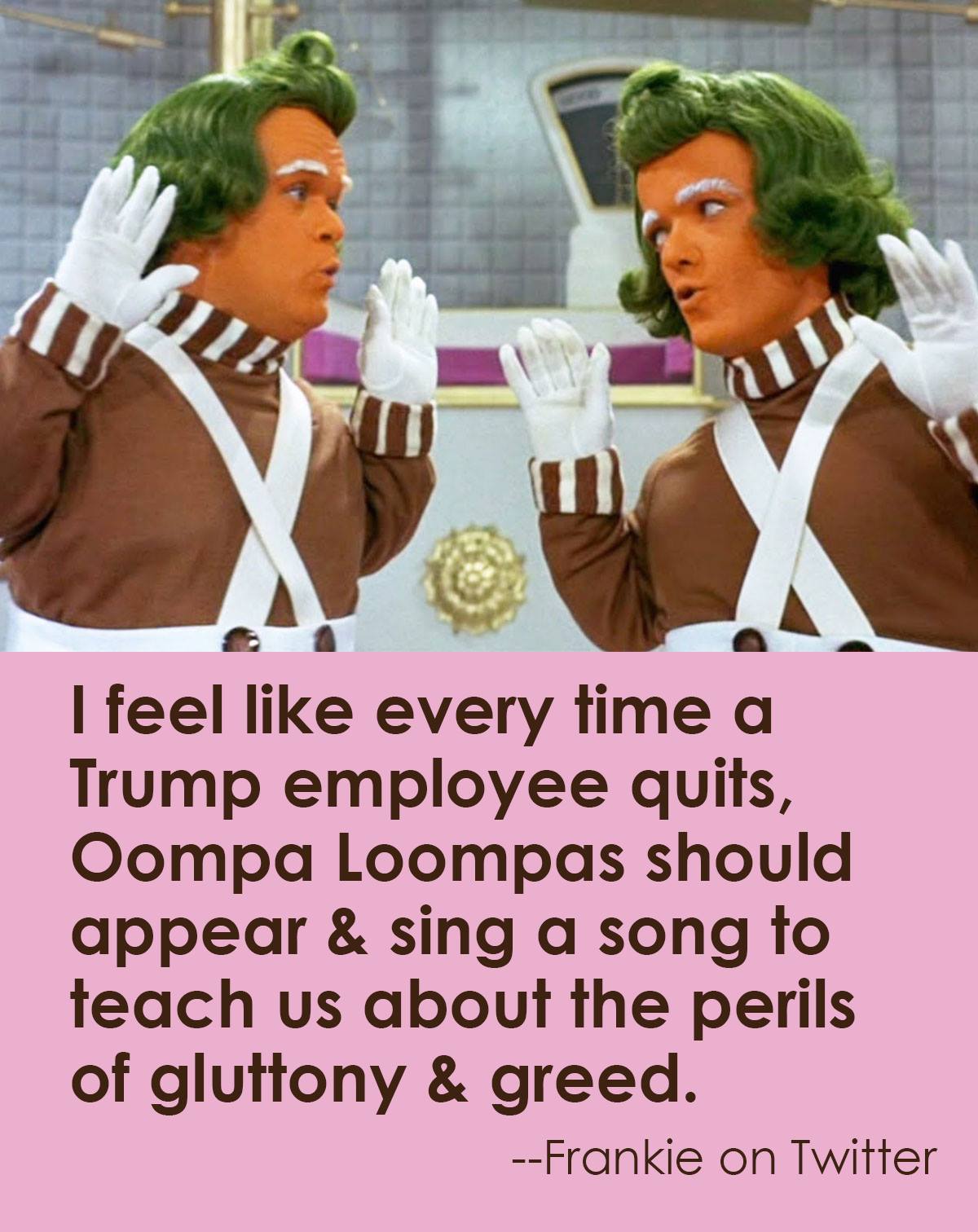 i feel like every time a trump employee quits, oompa loompas should appear and sing a song to teach us about the perils of gluttony and greed
