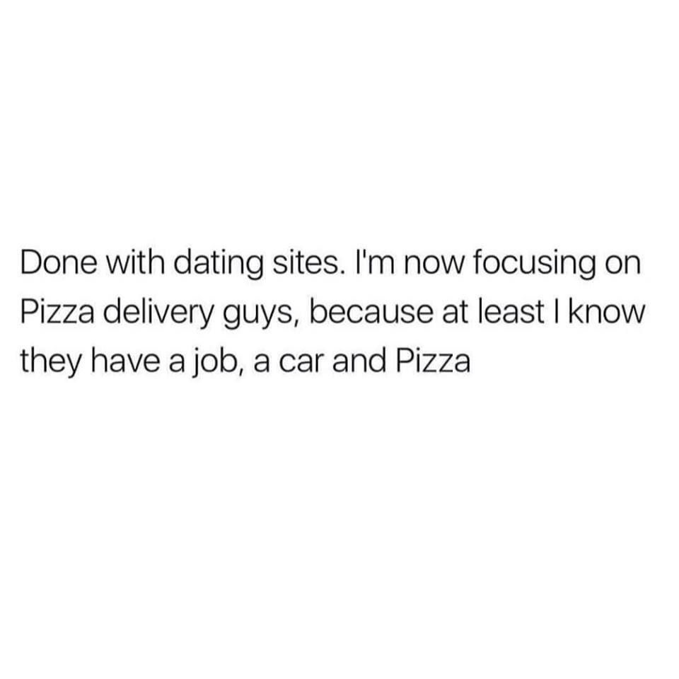 done with dating sites, i'm not focusing on pizza delivery guys, because at least i know they have a job a car and pizza