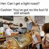can i get a light roast?, you've got no tits but i'd still smash