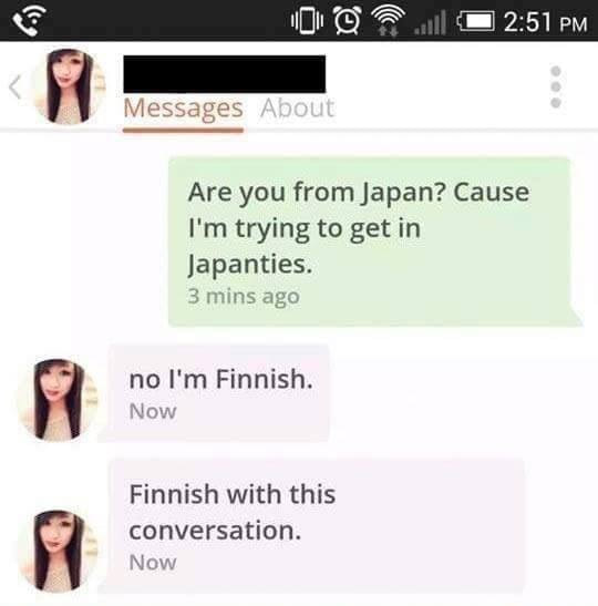 are you from japan?, cause i'm trying to get in japanties, no i'm finnish, finished with this conversation