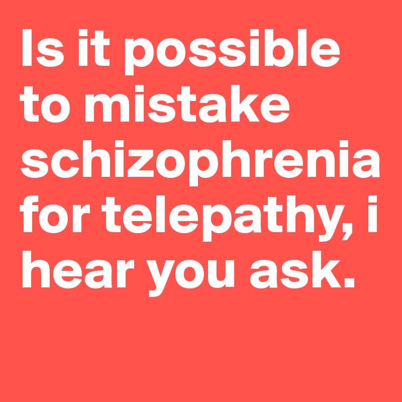 is it possible to mistake schizophrenia for telepathy? i hear you ask