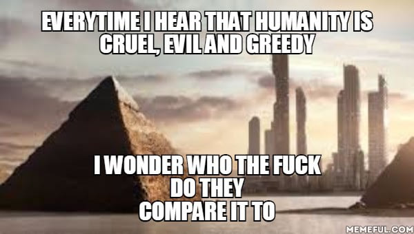 every time i hear that humanity its cruel evil and greedy, i wonder who the fuck they compare it to