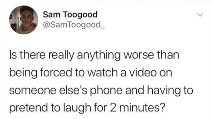 is there anything worse than being forced to watch a video on someone else's phone and having to pretend to laugh for 2 minutes