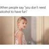when people say you don't need alcohol to have fun, grow up