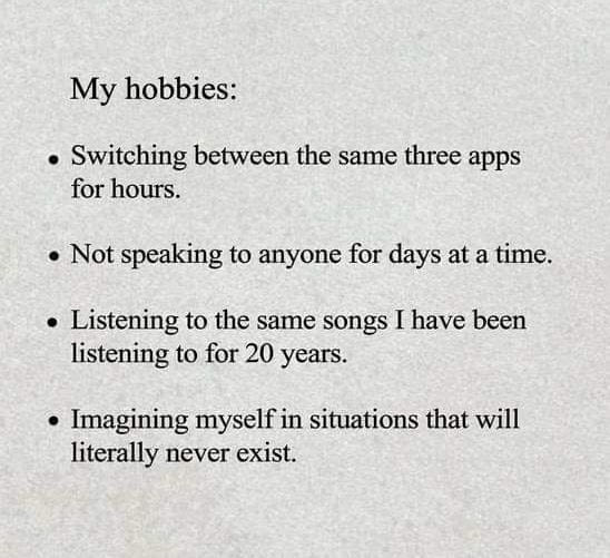 my hobbies, not speaking to anyone for days at a time, listening to the same songs i have listening to for 20 years, switching between the same three apps for hours