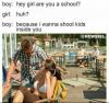 hey girl are you a school, because i want to shoot kids inside of you