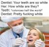 your teeth are so white, how white are they, colonizes half the world, pretty fucking white