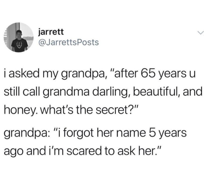 i asked my grandpa, after 65 years you still call grandma darling, beautiful, and honey, what's the secret, i forgot her name 5 years ago and i'm scared to ask her