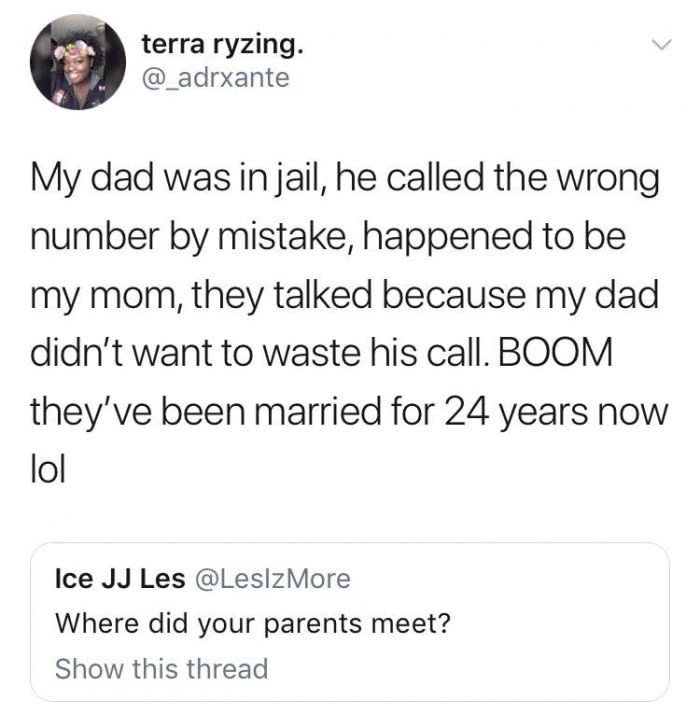 my dad was in jail, he called the wrong number by mistake, happened to be my mom, they talked because my dad didn't want to waste his call, boom they've been married for 24 years now