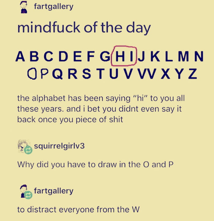 mindfuck of the day, the alphabet has been saying hi to you all these years, why did you have to draw in the o and the p, to distract everyone from the w