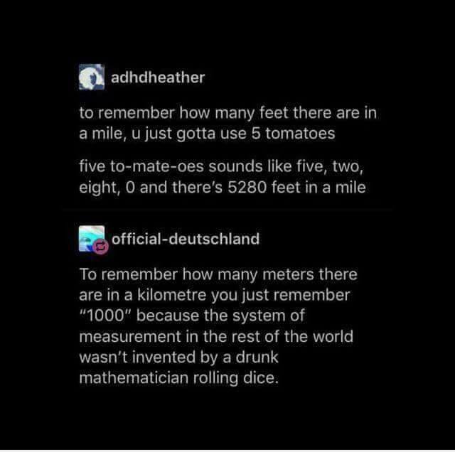 metric versus imperial, to remember how many meters there are in a kilometer you just remember 1000 because the system of measurement in the rest of the world wasn't invented by a drunk mathematician rolling dice