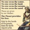 no one owns the water, no one owns the land, no one owns the oceans, no one owns the sand, these are given by our mother, the planet provides for free, only by the hands of the greedy does the earth require a fee