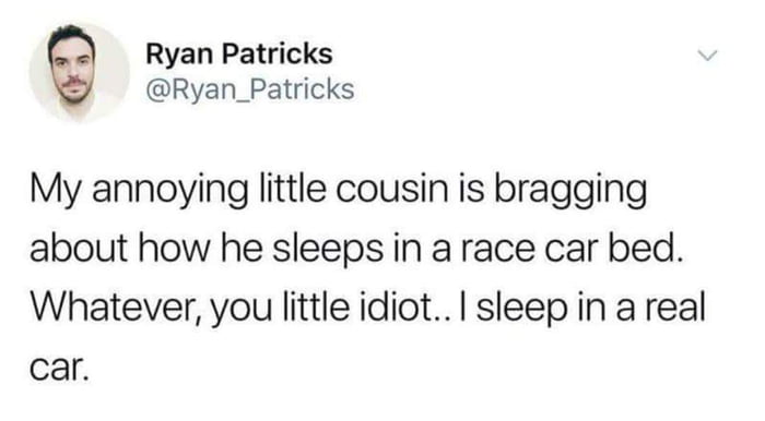 my annoying little cousin is bragging about how he sleeps in a race car bed, whatever you little idiot, i sleep in a real car