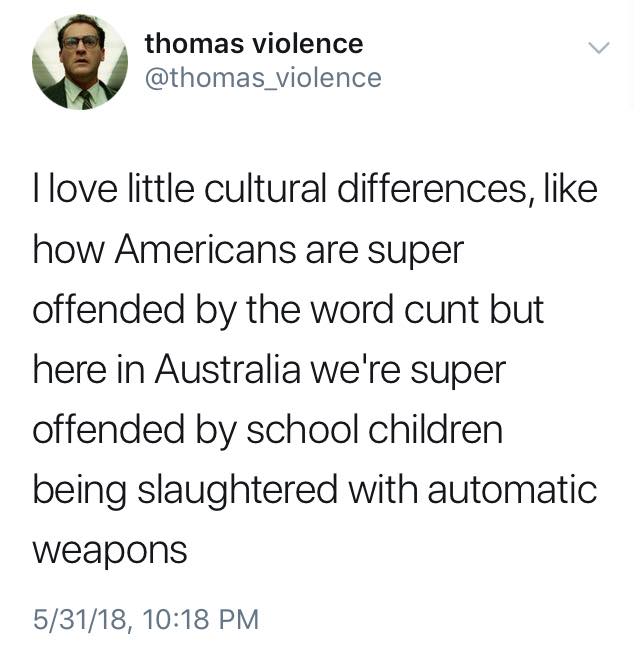 i love little cultural differences, like how americans are super offended by the word cunt but here in australia we're super offended by school children being slaughtered with automatic weapons