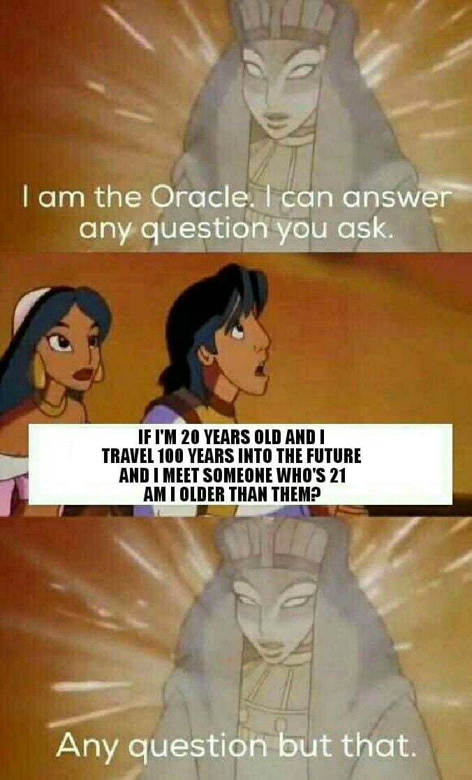 i am the oracle, i can answer any question you ask, if i'm 20 years old and i travel 100 years into the future and i meet something who's 21, am i older than them?, any question but that