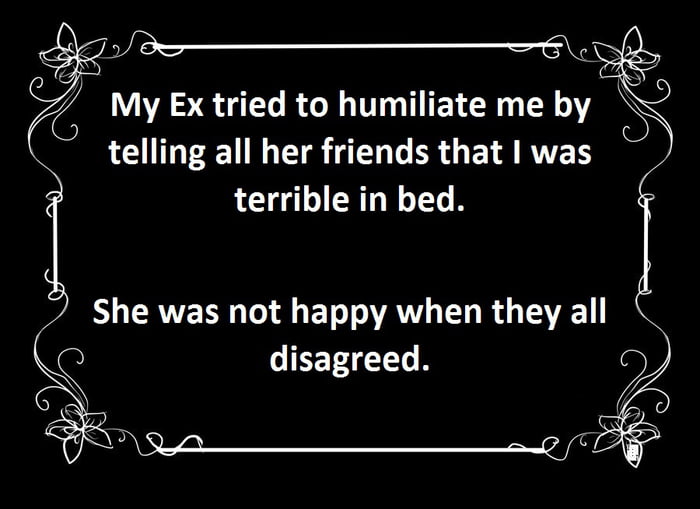 my ex tried to humiliate me by telling all her friends that i was terrible in bed, she was not happy when they all disagreed