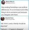 stop ending friendships over political differences, it's an immature and shitty to do to someone just because you disagree with them, idk i think u and ur family should be deported, haha ok, agree to disagree