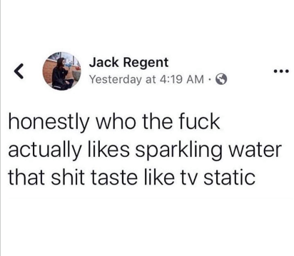 honestly who the fuck actually likes sparkling water, that shit tastes like tv static
