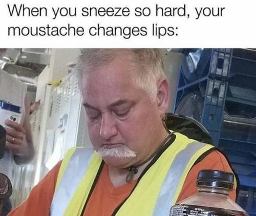 when you sneeze so hard, your moustache changes lips