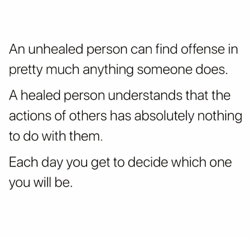 an unhealed person can find offense in pretty much anything someone does, a healed person understand that the actions of others have absolutely nothing to do with them, each day you get to decide which one you will be