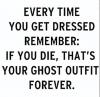every time you get dressed, remember, you die, that's your ghost outfit forever
