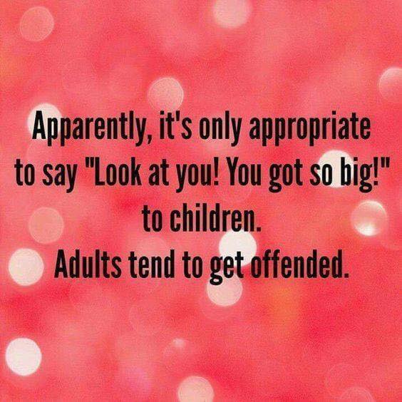 apparently it's only appropriate to say, oh look at you, you got so big!, to children, adults tend to get offended