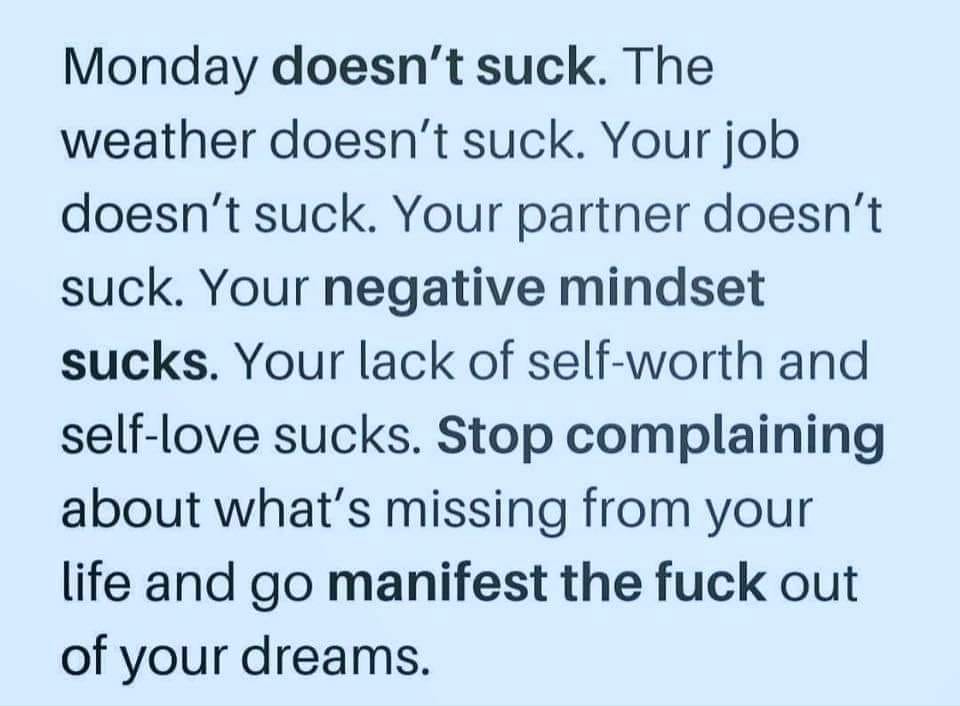 monday doesn't suck, the weather doesn't suck, your job doesn't suck, your partner doesn't suck, your negative mindset sucks, your lack of self-worth and self-love sucks, stop complaining, go manifest the fuck out of your dreams