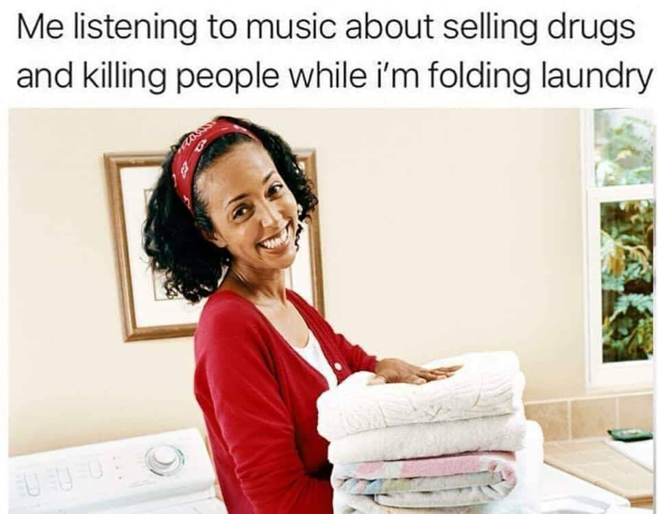 me listening to music about selling drugs and killing people while i'm folding laundry