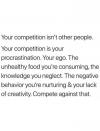 your competition isn't other people, your competition is your procrastination, your ego, the unhealthy food you're consuming, the knowledge you neglect, the negative behaviour you are nurturing and your lack of creativity