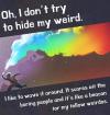 oh i don't try to hide my weird, i like to wave it around, it scares off the boring people and it's like a beacon for my fellow weirdos